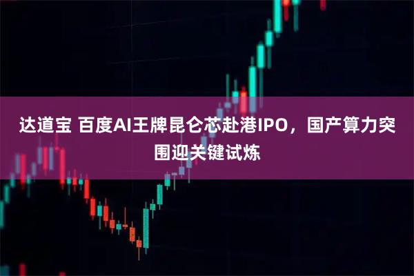 达道宝 百度AI王牌昆仑芯赴港IPO，国产算力突围迎关键试炼
