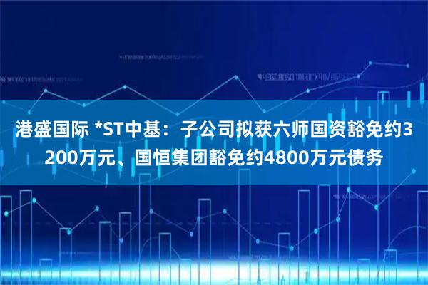 港盛国际 *ST中基：子公司拟获六师国资豁免约3200万元、国恒集团豁免约4800万元债务