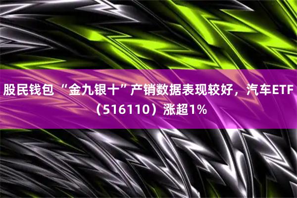 股民钱包 “金九银十”产销数据表现较好，汽车ETF（516110）涨超1%