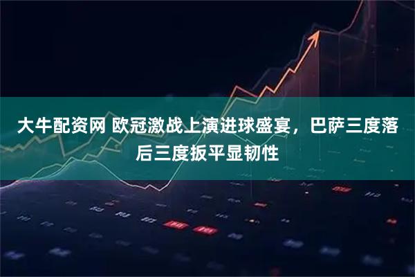 大牛配资网 欧冠激战上演进球盛宴，巴萨三度落后三度扳平显韧性