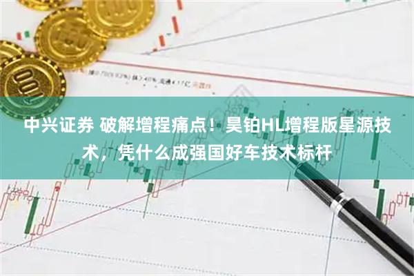 中兴证券 破解增程痛点！昊铂HL增程版星源技术，凭什么成强国好车技术标杆