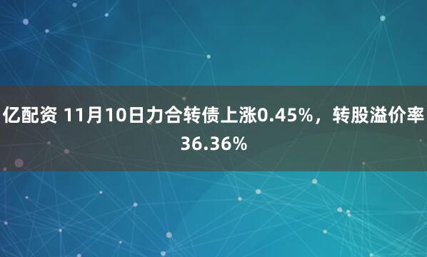 亿配资 11月10日力合转债上涨0.45%，转股溢价率36.36%