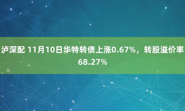 泸深配 11月10日华特转债上涨0.67%，转股溢价率68.27%
