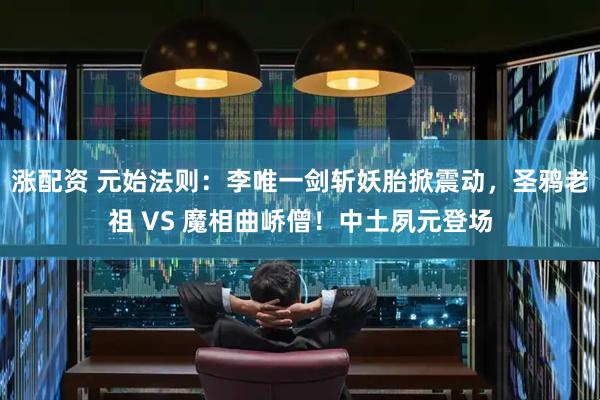 涨配资 元始法则：李唯一剑斩妖胎掀震动，圣鸦老祖 VS 魔相曲峤僧！中土夙元登场