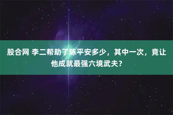 股合网 李二帮助了陈平安多少，其中一次，竟让他成就最强六境武夫？