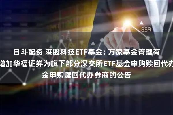 日斗配资 港股科技ETF基金: 万家基金管理有限公司关于增加华福证券为旗下部分深交所ETF基金申购赎回代办券商的公告