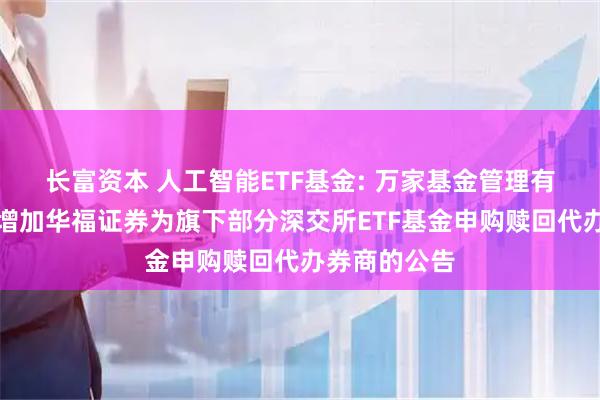 长富资本 人工智能ETF基金: 万家基金管理有限公司关于增加华福证券为旗下部分深交所ETF基金申购赎回代办券商的公告