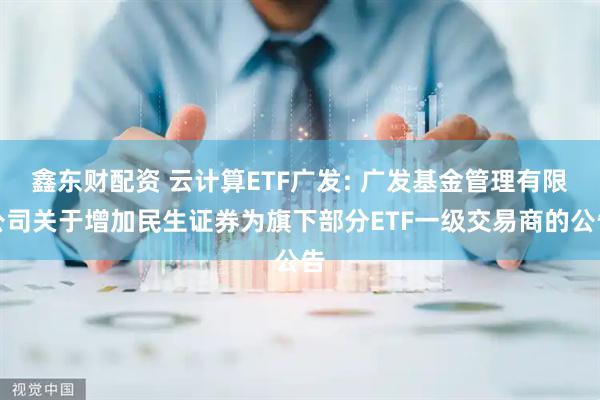 鑫东财配资 云计算ETF广发: 广发基金管理有限公司关于增加民生证券为旗下部分ETF一级交易商的公告