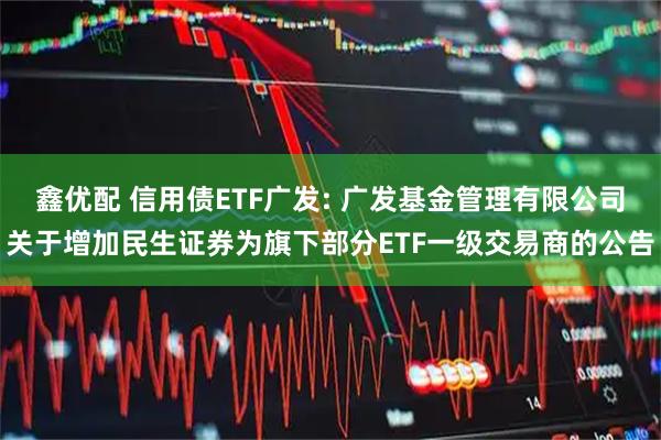 鑫优配 信用债ETF广发: 广发基金管理有限公司关于增加民生证券为旗下部分ETF一级交易商的公告