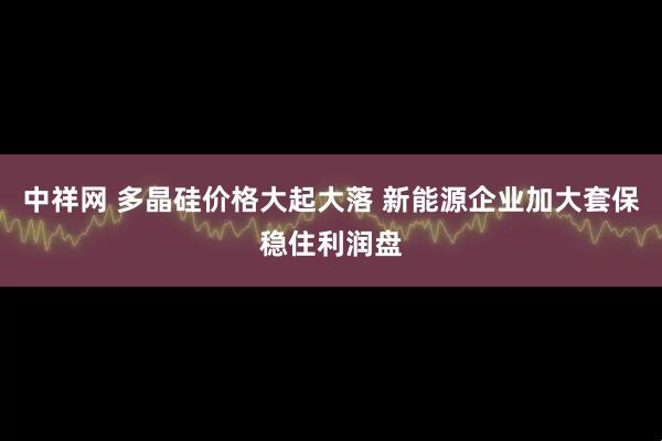 中祥网 多晶硅价格大起大落 新能源企业加大套保稳住利润盘