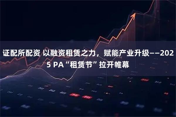 证配所配资 以融资租赁之力，赋能产业升级——2025 PA“租赁节”拉开帷幕