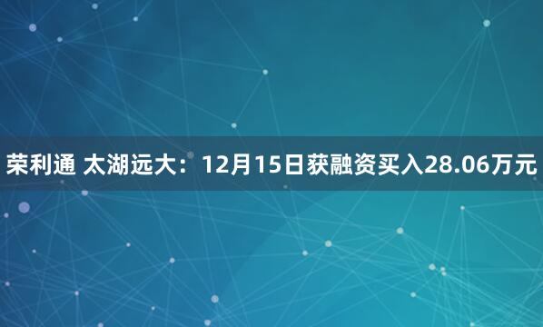 荣利通 太湖远大：12月15日获融资买入28.06万元