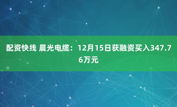 配资快线 晨光电缆：12月15日获融资买入347.76万元