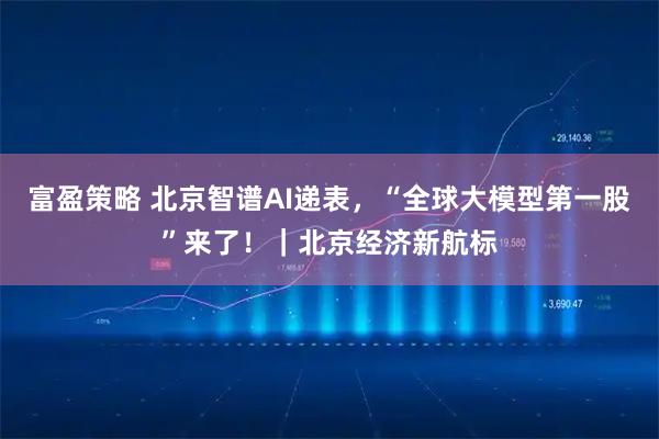 富盈策略 北京智谱AI递表，“全球大模型第一股”来了！｜北京经济新航标
