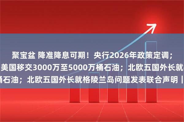 聚宝盆 降准降息可期！央行2026年政策定调；特朗普称委内瑞拉将向美国移交3000万至5000万桶石油；北欧五国外长就格陵兰岛问题发表联合声明｜早报