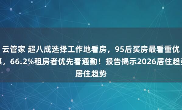 云管家 超八成选择工作地看房，95后买房最看重优惠，66.2%租房者优先看通勤！报告揭示2026居住趋势