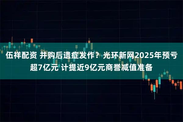 伍祥配资 并购后遗症发作？光环新网2025年预亏超7亿元 计提近9亿元商誉减值准备