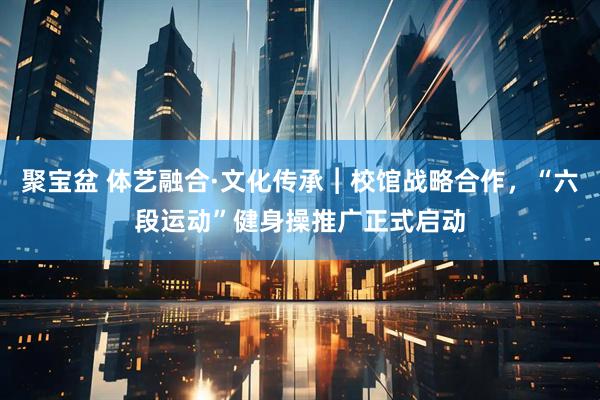 聚宝盆 体艺融合·文化传承︱校馆战略合作，“六段运动”健身操推广正式启动