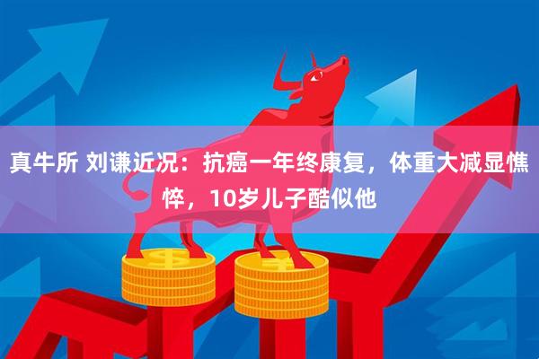 真牛所 刘谦近况：抗癌一年终康复，体重大减显憔悴，10岁儿子酷似他