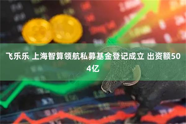 飞乐乐 上海智算领航私募基金登记成立 出资额504亿