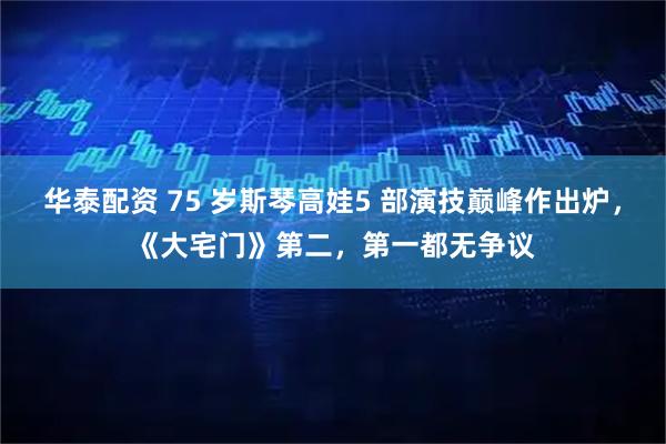 华泰配资 75 岁斯琴高娃5 部演技巅峰作出炉，《大宅门》第二，第一都无争议