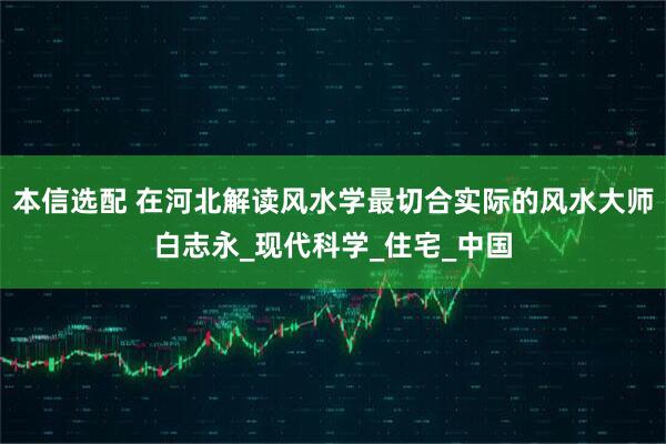 本信选配 在河北解读风水学最切合实际的风水大师白志永_现代科学_住宅_中国