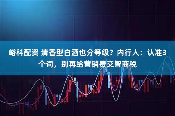 峪科配资 清香型白酒也分等级？内行人：认准3个词，别再给营销费交智商税