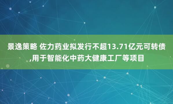 景逸策略 佐力药业拟发行不超13.71亿元可转债,用于智能化中药大健康工厂等项目