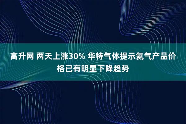 高升网 两天上涨30% 华特气体提示氦气产品价格已有明显下降趋势