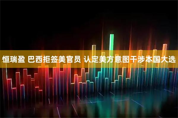 恒瑞盈 巴西拒签美官员 认定美方意图干涉本国大选
