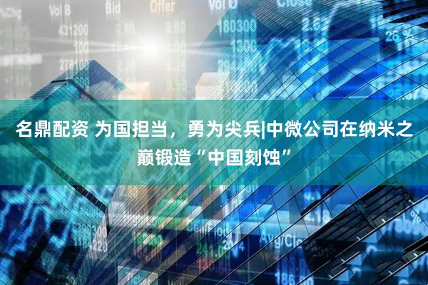 名鼎配资 为国担当，勇为尖兵|中微公司在纳米之巅锻造“中国刻蚀”
