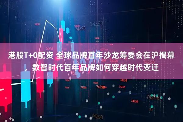 港股T+0配资 全球品牌百年沙龙筹委会在沪揭幕，数智时代百年品牌如何穿越时代变迁